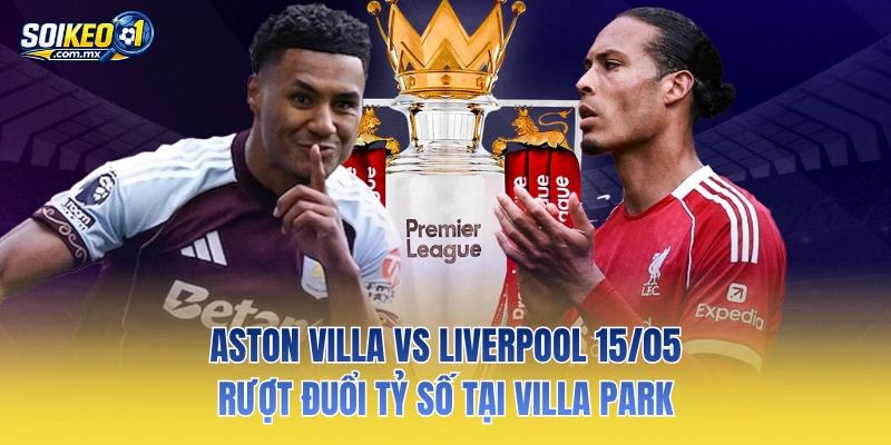 Aston Villa Vs Liverpool 15/05: Rượt Đuổi Tỷ Số Tại Villa Park